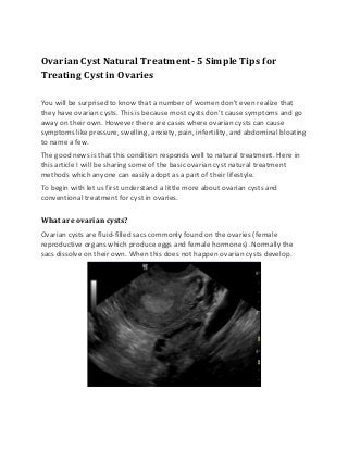 Ovarian Cyst Natural Treatment- 5 Simple Tips for
Treating Cyst in Ovaries
You will be surprised to know that a number of women don't even realize that
they have ovarian cysts. This is because most cysts don't cause symptoms and go
away on their own. However there are cases where ovarian cysts can cause
symptoms like pressure, swelling, anxiety, pain, infertility, and abdominal bloating
to name a few.
The good news is that this condition responds well to natural treatment. Here in
this article I will be sharing some of the basic ovarian cyst natural treatment
methods which anyone can easily adopt as a part of their lifestyle.
To begin with let us first understand a little more about ovarian cysts and
conventional treatment for cyst in ovaries.
What are ovarian cysts?
Ovarian cysts are fluid-filled sacs commonly found on the ovaries (female
reproductive organs which produce eggs and female hormones) .Normally the
sacs dissolve on their own. When this does not happen ovarian cysts develop.
 