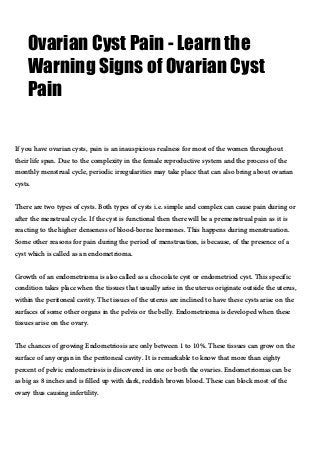 Ovarian Cyst Pain - Learn the
Warning Signs of Ovarian Cyst
Pain
If you have ovarian cysts, pain is an inauspicious realness for most of the women throughout
their life span. Due to the complexity in the female reproductive system and the process of the
monthly menstrual cycle, periodic irregularities may take place that can also bring about ovarian
cysts.
There are two types of cysts. Both types of cysts i.e. simple and complex can cause pain during or
after the menstrual cycle. If the cyst is functional then there will be a premenstrual pain as it is
reacting to the higher denseness of blood-borne hormones. This happens during menstruation.
Some other reasons for pain during the period of menstruation, is because, of the presence of a
cyst which is called as an endometrioma.
Growth of an endometrioma is also called as a chocolate cyst or endometriod cyst. This specific
condition takes place when the tissues that usually arise in the uterus originate outside the uterus,
within the peritoneal cavity. The tissues of the uterus are inclined to have these cysts arise on the
surfaces of some other organs in the pelvis or the belly. Endometrioma is developed when these
tissues arise on the ovary.
The chances of growing Endometriosis are only between 1 to 10%. These tissues can grow on the
surface of any organ in the peritoneal cavity. It is remarkable to know that more than eighty
percent of pelvic endometriosis is discovered in one or both the ovaries. Endometriomas can be
as big as 8 inches and is filled up with dark, reddish brown blood. These can block most of the
ovary thus causing infertility.
 
