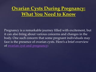 Pregnancy is a remarkable journey filled with excitement, but
it can also bring about various concerns and changes in the
body. One such concern that some pregnant individuals may
face is the presence of ovarian cysts. Here’s a brief overview
of ovarian cyst and pregnancy:
Ovarian Cysts During Pregnancy:
What You Need to Know
 