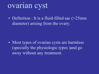 ovarian cyst
• Definition : It is a fluid-filled sac (>25mm
diameter) arising from the ovary.
• Most types of ovarian cysts are harmless
(specially the physiologic types )and go
away without any treatment.
 