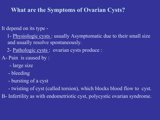 What are the Symptoms of Ovarian Cysts?
It depend on its type -
1- Physiologic cysts : usually Asymptomatic due to their small size
and usually resolve spontaneously.
2- Pathologic cysts : ovarian cysts produce :
A- Pain is caused by :
- large size
- bleeding
- bursting of a cyst
- twisting of cyst (called torsion), which blocks blood flow to cyst.
B- Infertility as with endometriotic cyst, polycystic ovarian syndrome.
 