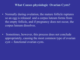 What Causes physiologic Ovarian Cysts?
• Normally during ovulation, the mature follicle ruptures
so an egg is released and a corpus luteum forms from
the empty follicle, and if pregnancy does not occur, the
corpus luteum dissolves.
• Sometimes, however, this process does not conclude
appropriately, causing the most common type of ovarian
cyst -- functional ovarian cysts.
 