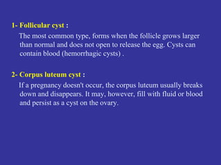 1- Follicular cyst :
The most common type, forms when the follicle grows larger
than normal and does not open to release the egg. Cysts can
contain blood (hemorrhagic cysts) .
2- Corpus luteum cyst :
If a pregnancy doesn't occur, the corpus luteum usually breaks
down and disappears. It may, however, fill with fluid or blood
and persist as a cyst on the ovary.
 