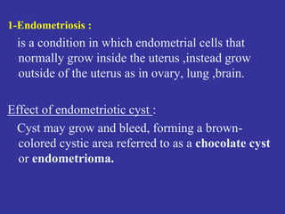 1-Endometriosis :
is a condition in which endometrial cells that
normally grow inside the uterus ,instead grow
outside of the uterus as in ovary, lung ,brain.
Effect of endometriotic cyst :
Cyst may grow and bleed, forming a brown-
colored cystic area referred to as a chocolate cyst
or endometrioma.
 