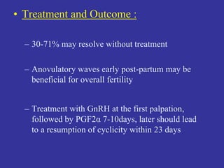 • Treatment and Outcome :
– 30-71% may resolve without treatment
– Anovulatory waves early post-partum may be
beneficial for overall fertility
– Treatment with GnRH at the first palpation,
followed by PGF2α 7-10days, later should lead
to a resumption of cyclicity within 23 days
 