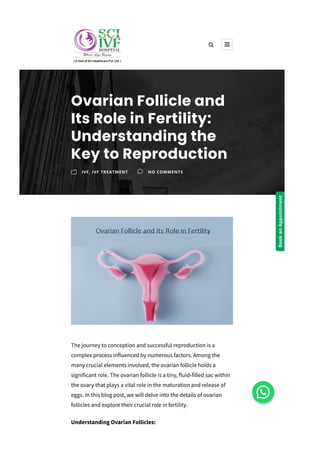 The journey to conception and successful reproduction is a
complex process influenced by numerous factors. Among the
many crucial elements involved, the ovarian follicle holds a
significant role. The ovarian follicle is a tiny, fluid­filled sac within
the ovary that plays a vital role in the maturation and release of
eggs. In this blog post, we will delve into the details of ovarian
follicles and explore their crucial role in fertility.
Understanding Ovarian Follicles:
Ovarian Follicle and
Its Role in Fertility:
Understanding the
Key to Reproduction
m IVF, IVF TREATMENT v NO COMMENTS
 
Book
an
Appointment
 