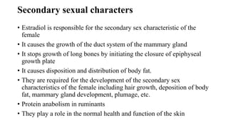 Secondary sexual characters
• Estradiol is responsible for the secondary sex characteristic of the
female
• It causes the growth of the duct system of the mammary gland
• It stops growth of long bones by initiating the closure of epiphyseal
growth plate
• It causes disposition and distribution of body fat.
• They are required for the development of the secondary sex
characteristics of the female including hair growth, deposition of body
fat, mammary gland development, plumage, etc.
• Protein anabolism in ruminants
• They play a role in the normal health and function of the skin
 