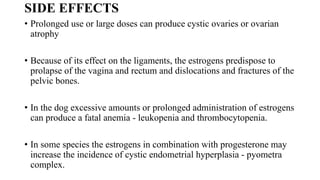 SIDE EFFECTS
• Prolonged use or large doses can produce cystic ovaries or ovarian
atrophy
• Because of its effect on the ligaments, the estrogens predispose to
prolapse of the vagina and rectum and dislocations and fractures of the
pelvic bones.
• In the dog excessive amounts or prolonged administration of estrogens
can produce a fatal anemia - leukopenia and thrombocytopenia.
• In some species the estrogens in combination with progesterone may
increase the incidence of cystic endometrial hyperplasia - pyometra
complex.
 