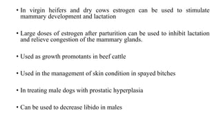 • In virgin heifers and dry cows estrogen can be used to stimulate
mammary development and lactation
• Large doses of estrogen after parturition can be used to inhibit lactation
and relieve congestion of the mammary glands.
• Used as growth promotants in beef cattle
• Used in the management of skin condition in spayed bitches
• In treating male dogs with prostatic hyperplasia
• Can be used to decrease libido in males
 