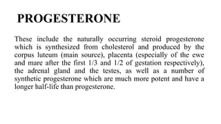 PROGESTERONE
These include the naturally occurring steroid progesterone
which is synthesized from cholesterol and produced by the
corpus luteum (main source), placenta (especially of the ewe
and mare after the first 1/3 and 1/2 of gestation respectively),
the adrenal gland and the testes, as well as a number of
synthetic progesterone which are much more potent and have a
longer half-life than progesterone.
 
