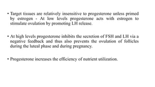 • Target tissues are relatively insensitive to progesterone unless primed
by estrogen - At low levels progesterone acts with estrogen to
stimulate ovulation by promoting LH release.
• At high levels progesterone inhibits the secretion of FSH and LH via a
negative feedback and thus also prevents the ovulation of follicles
during the luteal phase and during pregnancy.
• Progesterone increases the efficiency of nutrient utilization.
 
