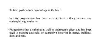 • To treat post-partum hemorrhage in the bitch.
• In cats progesterone has been used to treat miliary eczema and
eosinophilic granulomas.
• Progesterone has a calming as well as androgenic effect and has been
used to manage antisocial or aggressive behavior in mares, stallions,
dogs and cats.
 