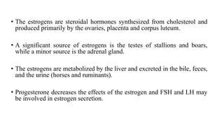 • The estrogens are steroidal hormones synthesized from cholesterol and
produced primarily by the ovaries, placenta and corpus luteum.
• A significant source of estrogens is the testes of stallions and boars,
while a minor source is the adrenal gland.
• The estrogens are metabolized by the liver and excreted in the bile, feces,
and the urine (horses and ruminants).
• Progesterone decreases the effects of the estrogen and FSH and LH may
be involved in estrogen secretion.
 