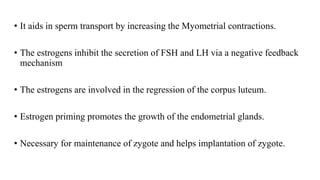 • It aids in sperm transport by increasing the Myometrial contractions.
• The estrogens inhibit the secretion of FSH and LH via a negative feedback
mechanism
• The estrogens are involved in the regression of the corpus luteum.
• Estrogen priming promotes the growth of the endometrial glands.
• Necessary for maintenance of zygote and helps implantation of zygote.
 