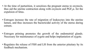 • At the time of parturition, it sensitizes the pregnant uterus to oxytocin,
thus aid the uterine contraction along with oxytocin and PGF2α. for the
expulsion of fetus.
• Estrogen increase the rate of migration of leukocytes into the uterine
lumen, and thus increases the bactericidal activity of the uterus during
estrum.
• Estrogen priming promotes the growth of the endometrial glands.
Necessary for maintenance of zygote and helps implantation of zygote.
• Regulates the release of FSH and LH from the anterior pituitary by its
feedback mechanism.
 