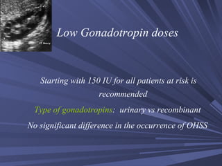Low Gonadotropin doses Starting with 150 IU for all patients at risk is recommended Type of gonadotropins :  urinary vs recombinant No significant difference in the occurrence of OHSS 