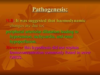 Pathogenesis: N.B :  It was suggested that haemodynamic  changes are due to : peripheral arteriolar dilatation leading to hypotension, tachycardia, and renal hypoperfusion. However   this hypothesis did not explain hemoconcentrstion commonly found in sever OHSS. 