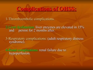 Complications of OHSS: 1-Thromboembolic complications. 2-Liver dysfunction:  liver enzymes are elevated in 15% and  persist for 2 months after.  3-Respiratory complications:  (adult respiratory distress  syndrome). 4-Renal complications:  renal failure due to hypoperfusion. .   