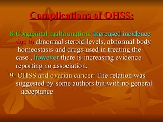 Complications of OHSS: 8-Congenital malformation:   Increased incidence   due to  abnormal steroid levels, abnormal body  homeostasis and drugs used in treating the case ,  however  there is increasing evidence reporting no association . 9- OHSS and ovarian cancer:  The relation was suggested by some authors but with no general  acceptance 