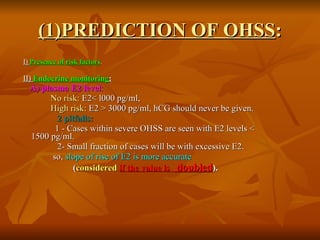 (1)PREDICTION OF OHSS : I)  Presence of risk factors . II)  Endocrine monitoring : A) plasma E2 level : No risk:  E2< l000 pg/ml, High risk:  E2 > 3000 pg/ml, hCG should never be given. 2 pitfalls: 1 - Cases within severe OHSS are seen with E2 levels <  1500 pg/ml. 2- Small fraction of cases will be with excessive E2. so,  slope of rise of E2 is more accurate   ( considered   if the value is  doubled ).  