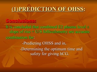 (1)PREDICTION OF OHSS : Conclusions: It is concluded that combined E2 plasma level ± slope of rise + U/S folliculometry are accurate combination for : -Predicting OHSS and in, -Determining the optimum time and  safety for giving hCG.  
