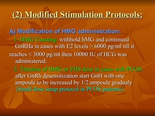 (2) Modified Stimulation Protocols: A)  Modification of HMG administration: 1- HMG Coasting:  withhold hMG and continued GnRHa in cases with E2 levels > 6000 pg/ml till it reaches < 3000 pg/ml then 10000 IU of HCG was administered. 2- Titration of HMG or FHS dose in cases with PCOS:  after GnRh desensitization start GnH with one ampoule to be increased by 1/2 ampoule gradualy  {Small dose setup protocol in PCOS patients}.   