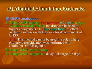 (2) Modified Stimulation Protocols: B)  GnRh analogue: 1-  Using GnRH agonist  { Treptorelien   0.2 mg} to trigger ovulation instead of hCG:  the drug can be used to trigger endogenous LH  ( flare up effect )  to effect ovulation in cases with high risk for development of OHSS. N.B:  This method cannot be used in cycles where pituitary desensitization was performed with continuous GnRH agonist.  2-Using  GnRH agonist pump. 3- Using GnRH antagonists:  delay LH surge 6-7 days. 