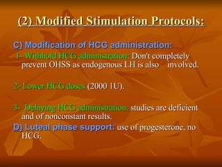 (2) Modified Stimulation Protocols: C)  Modification of HCG administration: 1- Withhold HCG administration:  Don't completely prevent OHSS as endogenous LH is also  involved. 2- Lower HCG doses  (2000 1U). 3-  Delaying HCG administration:  studies are deficient and of nonconstant results.  D)  Luteal phase support:  use of progesterone, no HCG. 