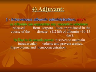 4) Adjuvant: 1   - Intravenous albumin administration ;   why ?: a) Albumin can sequestrate any vasoactive substance   released  from  corpora  lutea or produced in the course of the  disease  (1/2 life of albumin =10-15 day).  b) Due to its oncotic power , it serves to maintain intravascular  volume and prevent ascites, hypovolemia and  hemoconcentration.  