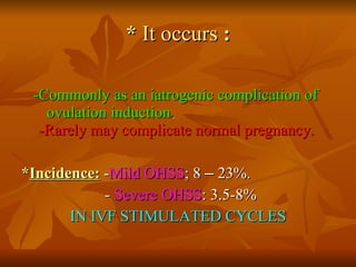 *  It occurs  : -Commonly as an iatrogenic complication of  ovulation induction .   -Rarely may complicate normal pregnancy.   * Incidence:  - Mild OHSS ; 8  –  23%.  -  Severe OHSS : 3.5-8%  IN IVF STIMULATED CYCLES 