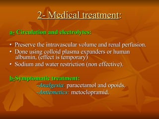 2- Medical treatment : a-  Circulation and electrolytes:   •   Preserve the intravascular volume and renal perfusion. •   Done using colloid plasma expanders or human albumin, (effect is temporary) •   Sodium and water restriction (non effective). b- Symptomatic treatment: -Analgesia :  paracetamol and opoids.  -Antiemetics:  metoclopramid. 