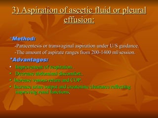 3) Aspiration of ascetic fluid or pleural effusion: * Method: - Paracentesis or transvaginal aspiration under U/S guidance.  -The amount of aspirate ranges from 200-1400 ml/session. *Advantages: •   Improvement of respiration . •   Decrease abdominal discomfort.. •   Increase venous return and COP. •   Increase urine output and createnine clearance reflecting improving renal functions . 