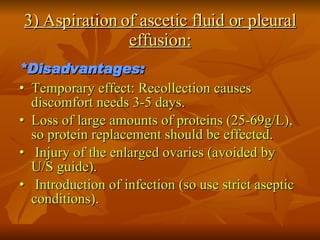 3) Aspiration of ascetic fluid or pleural effusion: *Disadvantages: •   Temporary effect: Recollection causes discomfort needs 3-5 days. •   Loss of large amounts of proteins (25-69g/L), so protein replacement should be effected. •   Injury of the enlarged ovaries (avoided by U/S guide). •   Introduction of infection (so use strict aseptic conditions). 