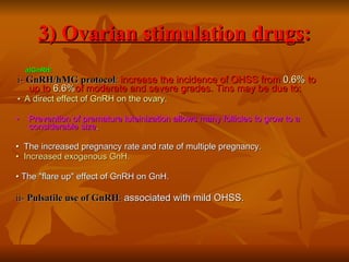 3) Ovarian stimulation drugs : a)GnRH: i-  GnRH/hMG protocol :   increase the incidence of OHSS from  0.6%  to up to  6.6% of moderate and severe grades. Tins may be due to: •  A direct effect of GnRH on the ovary. •  Prevention of premature luteinization allows many follicles to grow to a considerable size .  •  The increased pregnancy rate and rate of multiple pregnancy. •  Increased exogenous GnH. •  The "flare up" effect of GnRH on GnH. ii-  Pulsatile use of GnRH :   associated with mild OHSS. 