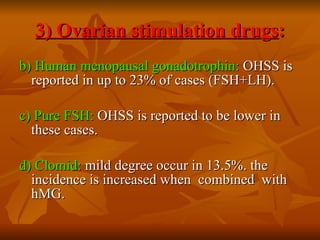 3) Ovarian stimulation drugs : b) Human menopausal gonadotrophin:  OHSS is reported in up to 23% of cases (FSH+LH). c) Pure FSH:  OHSS is reported to be lower in these cases. d) Clomid:  mild degree occur in 13.5%. the incidence is increased when  combined  with hMG. 