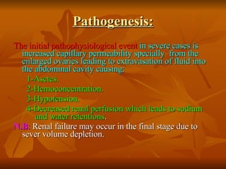 Pathogenesis: The initial pathophysiological event   in severe cases is increased capillary permeability specially  from the enlarged ovaries leading to extravasation of fluid into the abdominal cavity causing:   1-Asctes.  2-Hemoconcentration.  3-Hypotension.  4-Decreased renal perfusion which leads to sodium  and water retentions .  N.B :  Renal failure may occur in the final stage due to sever volume depletion. 