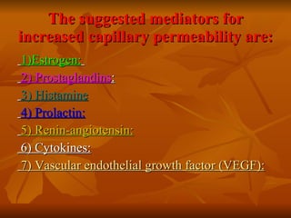 The suggested mediators for increased capillary permeability are: 1)Estrogen:   2) Prostaglandins :   3) Histamine 4) Prolactin: 5) Renin-angiotensin: 6) Cytokines: 7) Vascular endothelial growth factor (VEGF): 