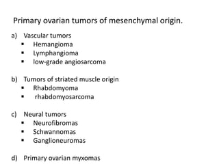 Primary ovarian tumors of mesenchymal origin.
a) Vascular tumors
 Hemangioma
 Lymphangioma
 low-grade angiosarcoma
b) Tumors of striated muscle origin
 Rhabdomyoma
 rhabdomyosarcoma
c) Neural tumors
 Neurofibromas
 Schwannomas
 Ganglioneuromas
d) Primary ovarian myxomas
 