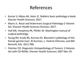 References
• Kumar V, Abbas AK, Aster JC. Robbins basic pathology e-book.
Elsevier Health Sciences; 2017.
• Myers JL. Rosai and Ackermans Surgical Pathology-2 Volume
Set. Elsevier-Health Sciences Division; 2017.
• Hull ME, Hunphrey PA, Pfeifer JD. Washington manual of
surgical pathology.
• Young RH, Scully RE, Kurman RJ. Blaustein's pathology of the
female genital tract. RJ Kurman, L. Hedrick Ellenson, and BM
Ronnett, Eds. 2011:786.
• Fletcher CD. Diagnostic Histopathology of Tumors: 2-Volume
Set with CD-ROMs. Elsevier Health Sciences; 2007 Mar 29.
 