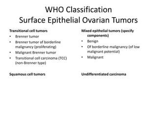 WHO Classification
Surface Epithelial Ovarian Tumors
Transitional cell tumors
• Brenner tumor
• Brenner tumor of borderline
malignancy (proliferating)
• Malignant Brenner tumor
• Transitional cell carcinoma (TCC)
(non-Brenner type)
Squamous cell tumors
Mixed epithelial tumors (specify
components)
• Benign
• Of borderline malignancy (of low
malignant potential)
• Malignant
Undifferentiated carcinoma
 