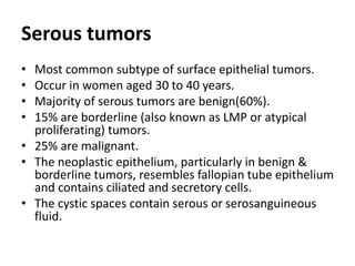 Serous tumors
• Most common subtype of surface epithelial tumors.
• Occur in women aged 30 to 40 years.
• Majority of serous tumors are benign(60%).
• 15% are borderline (also known as LMP or atypical
proliferating) tumors.
• 25% are malignant.
• The neoplastic epithelium, particularly in benign &
borderline tumors, resembles fallopian tube epithelium
and contains ciliated and secretory cells.
• The cystic spaces contain serous or serosanguineous
fluid.
 