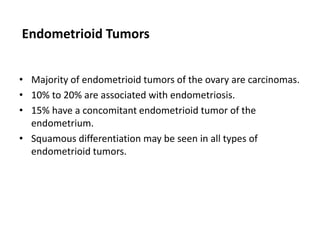 Endometrioid Tumors
• Majority of endometrioid tumors of the ovary are carcinomas.
• 10% to 20% are associated with endometriosis.
• 15% have a concomitant endometrioid tumor of the
endometrium.
• Squamous differentiation may be seen in all types of
endometrioid tumors.
 