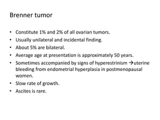 Brenner tumor
• Constitute 1% and 2% of all ovarian tumors.
• Usually unilateral and incidental finding.
• About 5% are bilateral.
• Average age at presentation is approximately 50 years.
• Sometimes accompanied by signs of hyperestrinism uterine
bleeding from endometrial hyperplasia in postmenopausal
women.
• Slow rate of growth.
• Ascites is rare.
 
