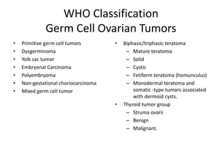 WHO Classification
Germ Cell Ovarian Tumors
• Primitive germ cell tumors
• Dysgerminoma
• Yolk sac tumor
• Embryonal Carcinoma
• Polyembryoma
• Non-gestational choriocarcinoma
• Mixed germ cell tumor
• Biphasic/triphasic teratoma
– Mature teratoma
– Solid
– Cystic
– Fetiform teratoma (homunculus)
– Monodermal teratoma and
somatic -type tumors associated
with dermoid cysts.
• Thyroid tumor group
– Struma ovarii
– Benign
– Malignant.
 