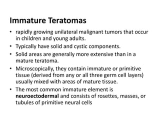 Immature Teratomas
• rapidly growing unilateral malignant tumors that occur
in children and young adults.
• Typically have solid and cystic components.
• Solid areas are generally more extensive than in a
mature teratoma.
• Microscopically, they contain immature or primitive
tissue (derived from any or all three germ cell layers)
usually mixed with areas of mature tissue.
• The most common immature element is
neuroectodermal and consists of rosettes, masses, or
tubules of primitive neural cells
 
