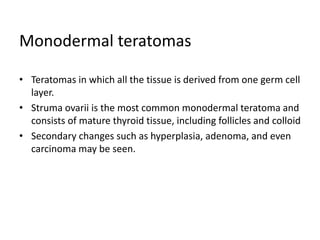 Monodermal teratomas
• Teratomas in which all the tissue is derived from one germ cell
layer.
• Struma ovarii is the most common monodermal teratoma and
consists of mature thyroid tissue, including follicles and colloid
• Secondary changes such as hyperplasia, adenoma, and even
carcinoma may be seen.
 