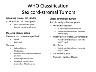 WHO Classification
Sex cord-stromal Tumors
Granulosa-stromal cell tumors
• Granulosa cell tumor group
– Adult granulosa cell tumor
– Juvenile granulosa cell tumor
Thecoma-fibroma group
Thecoma, not otherwise specified
– Typical
– Luteinized
Fibroma
– Cellular fibroma
– Fibrosarcoma
– Stromal tumor with minor sex cord
elements
– Sclerosing stromal tumor
– Signet-ring stromal tumor
– Unclassified (fibrothecoma)
Sertoli-stromal cell tumors
Sertoli-Leydig cell tumor group
• Well differentiated
– Of intermediate differentiation
– Variant with heterologous elements
(specify type)
• Poorly differentiated (sarcomatoid)
– Variant with heterologous elements
(specify type)
• Retriform
– Variant with heterologous elements
(specify type)
• Sertoli cell tumor
• Stromal-Leydig cell tumor
 