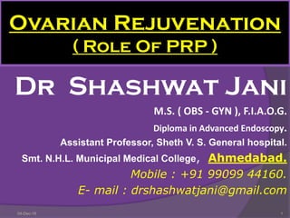 Ovarian Rejuvenation
( Role Of PRP )
Dr Shashwat Jani
M.S. ( OBS - GYN ), F.I.A.O.G.
Diploma in Advanced Endoscopy.
Assistant Professor, Sheth V. S. General hospital.
Smt. N.H.L. Municipal Medical College, Ahmedabad.
Mobile : +91 99099 44160.
E- mail : drshashwatjani@gmail.com
104-Dec-18
 