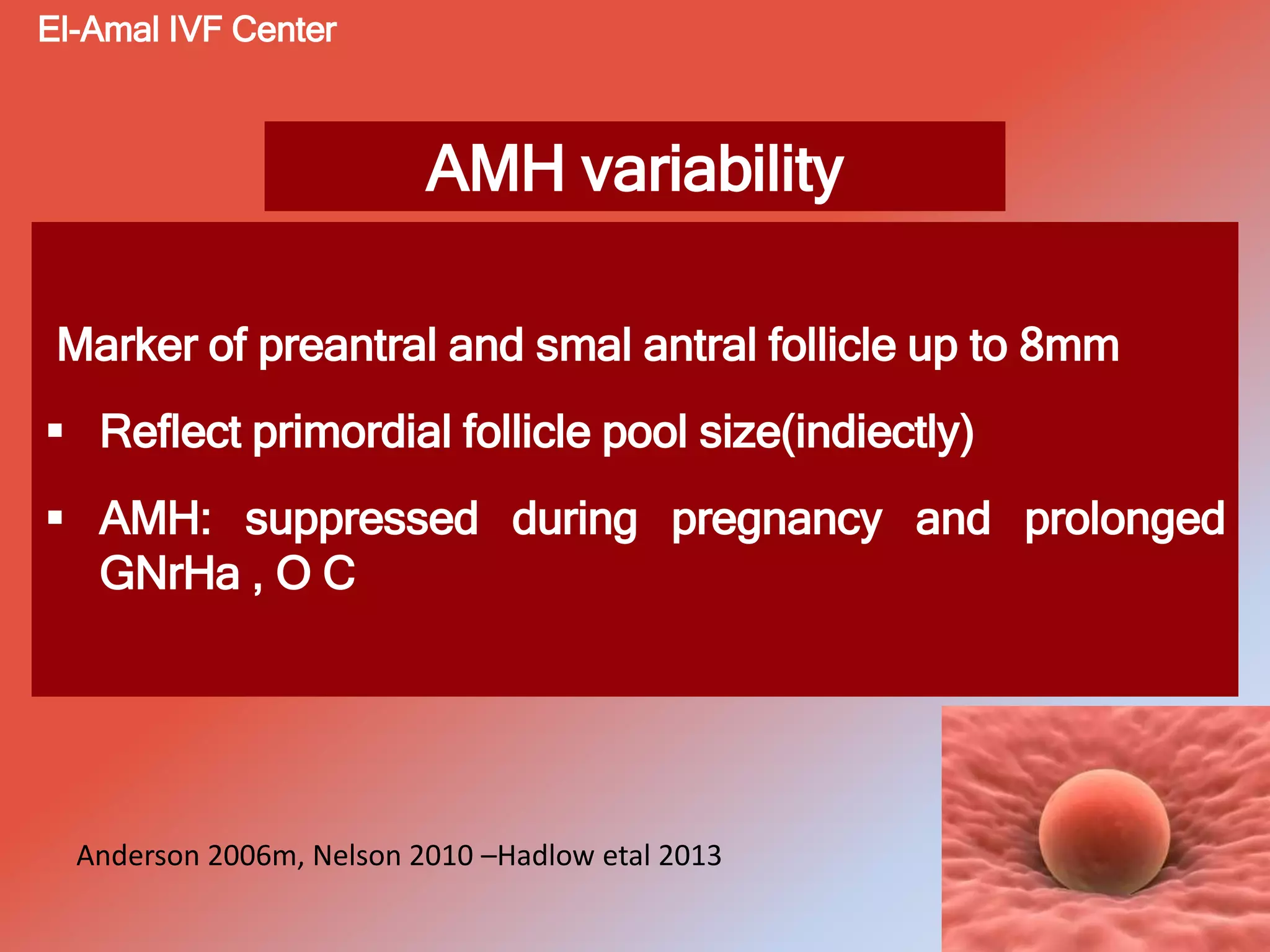 AMH variability
Marker of preantral and smal antral follicle up to 8mm
 Reflect primordial follicle pool size(indiectly)
 AMH: suppressed during pregnancy and prolonged
GNrHa , O C
El-Amal IVF Center
Anderson 2006m, Nelson 2010 –Hadlow etal 2013
 
