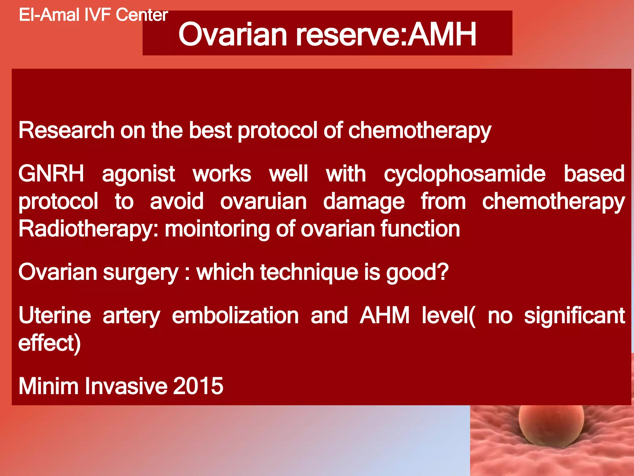 Ovarian reserve:AMH
Research on the best protocol of chemotherapy
GNRH agonist works well with cyclophosamide based
protocol to avoid ovaruian damage from chemotherapy
Radiotherapy: mointoring of ovarian function
Ovarian surgery : which technique is good?
Uterine artery embolization and AHM level( no significant
effect)
Minim Invasive 2015
El-Amal IVF Center
 